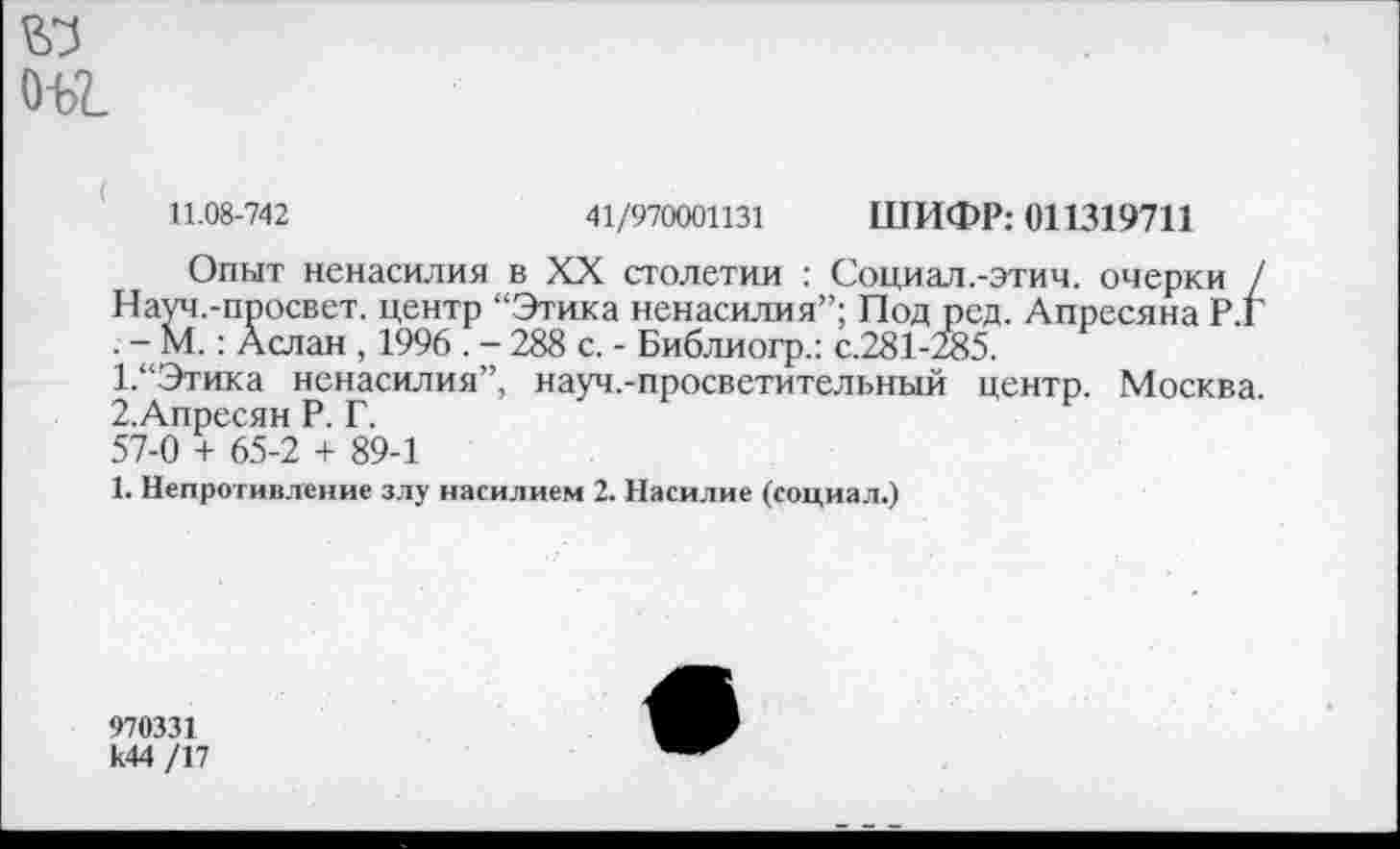 ﻿о-ы
11.08-742	41/970001131 ШИФР: 011319711
Опыт ненасилия в XX столетии : Социал.-этич. очерки / Науч.-просвет. центр “Этика ненасилия”; Под ред. Апресяна Р.Г . - М.: Аслан , 1996 . - 288 с. - Библиогр.: с.281-285.
1.	“Этика ненасилия”, науч.-просветительный центр. Москва.
2.	Апресян Р. Г.
57-0 + 65-2 + 89-1
1. Непротивление злу насилием 2. Насилие (социал.)
970331 к44 /17